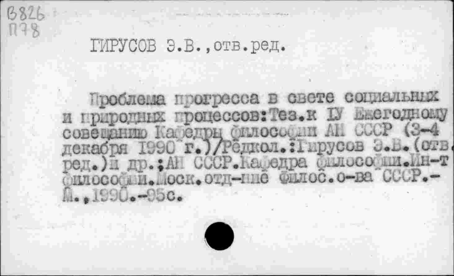 ﻿ШЬ	. —.........-----
ВИРУСОВ Э.В.,отв.ред.
' роблеиа прогресса в свете соцлшшшх и грдроднш. процессов:Тез.к D Ьиегодноцу совещанию Кас сдрн фплосъ^.н ЛЕ СССР (3-4 декабря 1990 г.")/Редкол.:! прусов 0.^. (отв ред.)д др.;А1 СССР.Кафедра фыюсо(.1Д1еЕн-т Рцлосо. х ц.иоск.отд-п.ле Филос.о-ва CCgP.-ш. j 1990*—03 с.